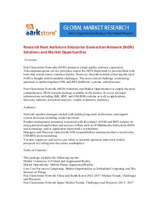 Research Next Aarkstore Enterprise Generation Network (NGN)
Solutions and Market Opportunities
Overview:

Next Generation Networks (NGN) promises a high quality end-user experience.
Telecommunications service providers expect the NGN framework to provide them with
tools that would ensure customer loyalty. However, the path towards achieving the ideal
NGN is fraught with formidable challenges. The most critical challenge confronting
operators is optimizing their OSS and BSS platforms, systems, and processes.

Next Generation Network (NGN) Solutions and Market Opportunities is simply the most
comprehensive NGN research package available in the market. It covers all major
infrastructure including IMS, SDP, and OSS/BSS systems as well as applications,
forecasts, industry ecosystem analysis, vendor evaluation, and more.

Audience:

Network operator managers tasked with making long-term architecture and support
system decisions including vendor decisions
Product management personnel concerned with the impact of OSS and BSS systems on
next generation application and services rollout such as IP Multimedia Subsystem (IMS)
and technology and/or application frameworks or platforms
Managers and Directors tasked with OSS responsibilities and anyone that is involved in
OSS/BSS decision making
Vendors, suppliers, and service providers to network operators interested in their
prospects for selling into the carrier marketplace

Table of Contents :

This package includes the following reports:
Mobile Commerce in Virtual and Augmented Reality
Market Opportunity: Mobile Phone Augmented Reality
Low Cost Pervasive Computing: Market Opportunities in Embedded Computing and The
Internet of Things
Next Generation Network China and South Korea 2012-2017: Market Trends, Challenges
and Prospects
Next Generation Network Japan: Market Trends, Challenges and Prospects 2012 - 2017
 