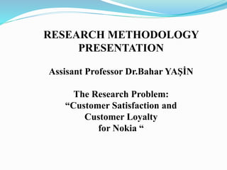 RESEARCH METHODOLOGY
PRESENTATION
Assisant Professor Dr.Bahar YAŞİN
The Research Problem:
“Customer Satisfaction and
Customer Loyalty
for Nokia “
 