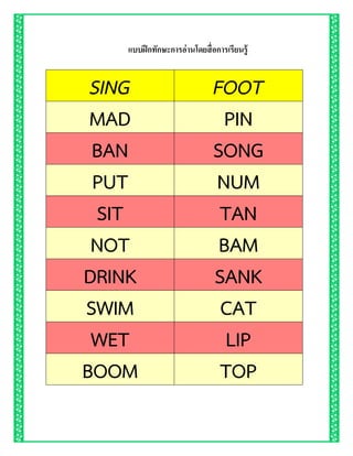 แบบฝึกทักษะการอ่านโดยสื่อการเรียนรู้
SING FOOT
MAD PIN
BAN SONG
PUT NUM
SIT TAN
NOT BAM
DRINK SANK
SWIM CAT
WET LIP
BOOM TOP
 