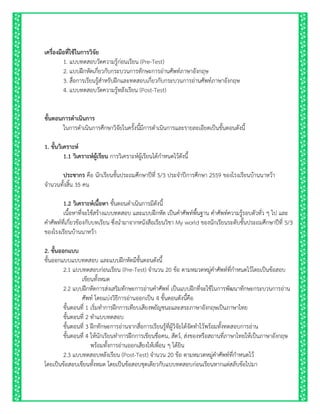 เครื่องมือที่ใช้ในกำรวิจัย
1. แบบทดสอบวัดความรู้ก่อนเรียน (Pre-Test)
2. แบบฝึกหัดเกี่ยวกับกระบวนการทักษะการอ่านศัพท์ภาษาอังกฤษ
3. สื่อการเรียนรู้สาหรับฝึกและทดสอบเกี่ยวกับกระบวนการอ่านศัพท์ภาษาอังกฤษ
4. แบบทดสอบวัดความรู้หลังเรียน (Post-Test)
ขั้นตอนกำรดำเนินกำร
ในการดาเนินการศึกษาวิจัยในครั้งนี้มีการดาเนินการและรายละเอียดเป็นขั้นตอนดังนี้
1. ขั้นวิเครำะห์
1.1 วิเครำะห์ผู้เรียน การวิเคราะห์ผู้เรียนได้กาหนดไว้ดังนี้
ประชำกร คือ นักเรียนชั้นประถมศึกษาปีที่ 5/3 ประจาปีการศึกษา 2559 ของโรงเรียนบ้านนาหว้า
จานวนทั้งสิ้น 35 คน
1.2 วิเครำะห์เนื้อหำ ขั้นตอนดาเนินการมีดังนี้
เนื้อหาที่จะใช้สร้างแบบทดสอบ และแบบฝึกหัด เป็นคาศัพท์พื้นฐาน คาศัพท์ความรู้รอบตัวทั่ว ๆ ไป และ
คาศัพท์ที่เกี่ยวข้องกับบทเรียน ซึ่งนามาจากหนังสือเรียนวิชา My world ของนักเรียนระดับชั้นประถมศึกษาปีที่ 5/3
ของโรงเรียนบ้านนาหว้า
2. ขั้นออกแบบ
ขั้นออกแบบแบบทดสอบ และแบบฝึกหัดมีขั้นตอนดังนี้
2.1 แบบทดสอบก่อนเรียน (Pre-Test) จานวน 20 ข้อ ตามหมวดหมู่คาศัพท์ที่กาหนดไว้โดยเป็นข้อสอบ
เขียนทั้งหมด
2.2 แบบฝึกหัดการส่งเสริมทักษะการอ่านคาศัพท์ เป็นแบบฝึกที่จะใช้ในการพัฒนาทักษะกระบวนการอ่าน
ศัพท์ โดยแบ่งวิธีการอ่านออกเป็น 4 ขั้นตอนดังนี้คือ
ขั้นตอนที่ 1 เริ่มทาการฝึกการเทียบเสียงพยัญชนะและสระภาษาอังกฤษเป็นภาษาไทย
ขั้นตอนที่ 2 ทาแบบทดสอบ
ขั้นตอนที่ 3 ฝึกทักษะการอ่านจากสื่อการเรียนรู้ที่ผู้วิจัยได้จัดทาไว้พร้อมทั้งทดสอบการอ่าน
ขั้นตอนที่ 4 ให้นักเรียนทาการฝึกการเขียนชื่อคน, สัตว์, ส่งของหรือสถานที่ภาษาไทยให้เป็นภาษาอังกฤษ
พร้อมทั้งการอ่านออกเสียงให้เพื่อน ๆ ได้ยิน
2.3 แบบทดสอบหลังเรียน (Post-Test) จานวน 20 ข้อ ตามหมวดหมู่คาศัพท์ที่กาหนดไว้
โดยเป็นข้อสอบเขียนทั้งหมด โดยเป็นข้อสอบชุดเดียวกับแบบทดสอบก่อนเรียนหากแต่สลับข้อไปมา
 