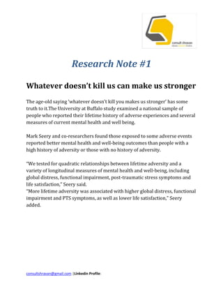 Research Note #1<br />Whatever doesn’t kill us can make us strongerThe age-old saying ‘whatever doesn’t kill you makes us stronger’ has some truth to it.The University at Buffalo study examined a national sample of people who reported their lifetime history of adverse experiences and several measures of current mental health and well being.Mark Seery and co-researchers found those exposed to some adverse events reported better mental health and well-being outcomes than people with a high history of adversity or those with no history of adversity.“We tested for quadratic relationships between lifetime adversity and a variety of longitudinal measures of mental health and well-being, including global distress, functional impairment, post-traumatic stress symptoms and life satisfaction,” Seery said.“More lifetime adversity was associated with higher global distress, functional impairment and PTS symptoms, as well as lower life satisfaction,” Seery added.<br />