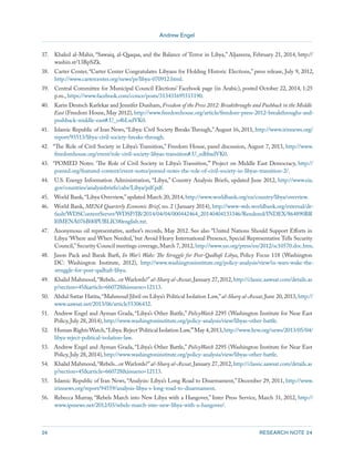 Andrew Engel 
24 RESEARCH NOTE 24 
37. Khaled al-Mahir, “Sawaiq, al-Qaaqaa, and the Balance of Terror in Libya,” Aljazeera, February 21, 2014, http:// 
washin.st/13BpSZk. 
38. Carter Center, “Carter Center Congratulates Libyans for Holding Historic Elections,” press release, July 9, 2012, 
http://www.cartercenter.org/news/pr/libya-070912.html. 
39. Central Committee for Municipal Council Elections’ Facebook page (in Arabic), posted October 22, 2014, 1:25 
p.m., https://www.facebook.com/ccmce/posts/313431695515190. 
40. Karin Deutsch Karlekar and Jennifer Dunham, Freedom of the Press 2012: Breakthroughs and Pushback in the Middle 
East (Freedom House, May 2012), http://www.freedomhouse.org/article/freedom-press-2012-breakthroughs-and-pushback- 
middle-east#.U_o4bLxdVK0. 
41. Islamic Republic of Iran News, “Libya: Civil Society Breaks Through,” August 16, 2011, http://www.irinnews.org/ 
report/93513/libya-civil-society-breaks-through. 
42. “The Role of Civil Society in Libya’s Transition,” Freedom House, panel discussion, August 7, 2013, http://www. 
freedomhouse.org/event/role-civil-society-libyas-transition#.U_edbbxdVK0. 
43. “POMED Notes: ‘The Role of Civil Society in Libya’s Transition,’” Project on Middle East Democracy, http:// 
pomed.org/featured-content/event-notes/pomed-notes-the-role-of-civil-society-in-libyas-transition-2/. 
44. U.S. Energy Information Administration, “Libya,” Country Analysis Briefs, updated June 2012, http://www.eia. 
gov/countries/analysisbriefs/cabs/Libya/pdf.pdf. 
45. World Bank, “Libya Overview,” updated March 20, 2014, http://www.worldbank.org/en/country/libya/overview. 
46. World Bank, MENA Quarterly Economic Brief, no. 2 (January 2014), http://www-wds.worldbank.org/external/de-fault/ 
WDSContentServer/WDSP/IB/2014/04/04/000442464_20140404133346/Rendered/INDEX/864890BR 
I0MENA076B00PUBLIC00english.txt. 
47. Anonymous oil representative, author’s records, May 2012. See also “United Nations Should Support Efforts in 
Libya ‘Where and When Needed,’ but Avoid Heavy International Presence, Special Representative Tells Security 
Council,” Security Council meetings coverage, March 7, 2012, http://www.un.org/press/en/2012/sc10570.doc.htm. 
48. Jason Pack and Barak Barfi, In War’s Wake: The Struggle for Post-Qadhafi Libya, Policy Focus 118 (Washington 
DC: Washington Institute, 2012), http://www.washingtoninstitute.org/policy-analysis/view/in-wars-wake-the-struggle- 
for-post-qadhafi-libya. 
49. Khalid Mahmood, “Rebels...or Warlords?” al-Sharq al-Awsat, January 27, 2012, http://classic.aawsat.com/details.as 
p?section=45&article=660728&issueno=12113. 
50. Abdul Sattar Hatita, “Mahmoud Jibril on Libya’s Political Isolation Law,” al-Sharq al-Awsat, June 20, 2013, http:// 
www.aawsat.net/2013/06/article55306432. 
51. Andrew Engel and Ayman Grada, “Libya’s Other Battle,” PolicyWatch 2295 (Washington Institute for Near East 
Policy, July 28, 2014), http://www.washingtoninstitute.org/policy-analysis/view/libyas-other-battle. 
52. Human Rights Watch, “Libya: Reject ‘Political Isolation Law,’” May 4, 2013, http://www.hrw.org/news/2013/05/04/ 
libya-reject-political-isolation-law. 
53. Andrew Engel and Ayman Grada, “Libya’s Other Battle,” PolicyWatch 2295 (Washington Institute for Near East 
Policy, July 28, 2014), http://www.washingtoninstitute.org/policy-analysis/view/libyas-other-battle. 
54. Khalid Mahmood, “Rebels...or Warlords?” al-Sharq al-Awsat, January 27, 2012, http://classic.aawsat.com/details.as 
p?section=45&article=660728&issueno=12113. 
55. Islamic Republic of Iran News, “Analysis: Libya’s Long Road to Disarmament,” December 29, 2011, http://www. 
irinnews.org/report/94559/analysis-libya-s-long-road-to-disarmament. 
56. Rebecca Murray, “Rebels March into New Libya with a Hangover,” Inter Press Service, March 31, 2012, http:// 
www.ipsnews.net/2012/03/rebels-march-into-new-libya-with-a-hangover/. 
 