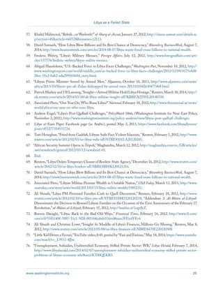 www.washingtoninstitute.org 25 
Libya as a Failed State 
57. Khalid Mahmood, “Rebels...or Warlords?” al-Sharq al-Awsat, January 27, 2012, http://classic.aawsat.com/details.as 
p?section=45&article=660728&issueno=12113. 
58. David Samuels, “How Libya Blew Billions and Its Best Chance at Democracy,” Bloomberg BusinessWeek, August 7, 
2014, http://www.businessweek.com/articles/2014-08-07/libya-waste-fraud-erase-billions-in-national-wealth. 
59. Frederic Wehry, “Libya’s Military Menace,” Foreign Affairs, July 12, 2012, http://www.foreignaffairs.com/arti-cles/ 
137776/frederic-wehrey/libyas-militia-menace. 
60. Abigail Hauslohner, “U.S.-Backed Force in Libya Faces Challenges,” Washington Post, November 10, 2012, http:// 
www.washingtonpost.com/world/middle_east/us-backed-force-in-libya-faces-challenges/2012/11/09/4175e8d8- 
28ee-11e2-bab2-eda299503684_story.html. 
61. “Libyan Prime Minister Seized by Armed Men,” Aljazeera, October 10, 2013, http://www.aljazeera.com/news/ 
africa/2013/10/libyan-pm-ali-Zidan-kidnapped-by-armed-men-2013101042630477468.html. 
62. Patrick Markey and Ulf Laessing, “Insight—Armed Militias Hold Libya Hostage,” Reuters, March 30, 2014, http:// 
uk.reuters.com/article/2014/03/30/uk-libya-militias-insight-idUKBREA2T05L20140330. 
63. Associated Press, “One Year On, Who Runs Libya?” National, February 18, 2012, http://www.thenational.ae/news/ 
world/africa/one-year-on-who-runs-libya. 
64. Andrew Engel, “Libya’s Post-Qadhafi Challenges,” PolicyWatch 1866, (Washington Institute for Near East Policy, 
November 2, 2011), http://www.washingtoninstitute.org/policy-analysis/view/libyas-post-qadhafi-challenges. 
65. Libya al-Youm Paper Facebook page (in Arabic), posted May 3, 2013, https://www.facebook.com/libyaallyoum/ 
posts/455277354551724. 
66. Tom Heneghan, “Freed from Gaddafi, Libyan Sufis Face Violent Islamists,” Reuters, February 1, 2012, http://www. 
reuters.com/article/2012/02/01/us-libya-sufis-idUSTRE8101LA20120201. 
67. “African Security Summit Opens in Tripoli,” Magharebia, March 12, 2012, http://magharebia.com/en_GB/articles/ 
awi/newsbriefs/general/2012/03/12/newsbrief-01. 
68. Ibid. 
69. Reuters, “Libya Orders Temporary Closure of Borders: State Agency,” December 16, 2012, http://www.reuters.com/ 
article/2012/12/16/us-libya-borders-idUSBRE8BF0K120121216. 
70. David Samuels, “How Libya Blew Billions and Its Best Chance at Democracy,” Bloomberg BusinessWeek, August 7, 
2014, http://www.businessweek.com/articles/2014-08-07/libya-waste-fraud-erase-billions-in-national-wealth. 
71. Associated Press, “Libyan Militias Promise Wealth in Unstable Nation,” USA Today, March 13, 2013, http://www. 
usatoday.com/story/news/world/2013/03/13/libya-militia-wealth/1985211/. 
72. Ali Shuaib, “Libya PM Promised Families Cash to Quell Discontent,” Reuters, February 18, 2012, http://www. 
reuters.com/article/2012/02/18/us-libya-pm-idUSTRE81H0O320120218; “Addendum 2: Al-Watan al-Libiyah 
Disseminates the Decision to Reward Libyan Families on the Occasion of the First Anniversary of the February 17 
Revolution,” al-Watan al-Libiyah, February 15, 2012, http://washin.st/1ogvJvZ. 
73. Borzou Daraghi, “Libya: Back to the Bad Old Ways,” Financial Times, February 16, 2012, http://www.ft.com/ 
cms/s/0/55f01408-5885-11e1-9f28-00144feabdc0.html#axzz3H1u4YEr4. 
74. Ali Shuaib and Christian Lowe, “Insight: In Muddle of Libya’s Finances, Millions Go Missing,” Reuters, May 8, 
2012, http://www.reuters.com/article/2012/05/08/us-libya-finances-idUSBRE8470E220120508. 
75. “Little Kid Drives a Ferrari,” YouTube video, 0:45, posted by “Fast and Furious,” May 14, 2014, https://www.youtube. 
com/watch?v=_L9Vt1-8JJw. 
76. “Unemployment, Subsidies, Undiversified Economy, Stifled Private Sector: WB,” Libya Herald, February 7, 2014, 
http://www.libyaherald.com/2014/02/07/unemployment-subsidies-undiversified-economy-stifled-private-sector-problems- 
of-libyan-economy-wb/#axzz3CD0QEKR3. 
 