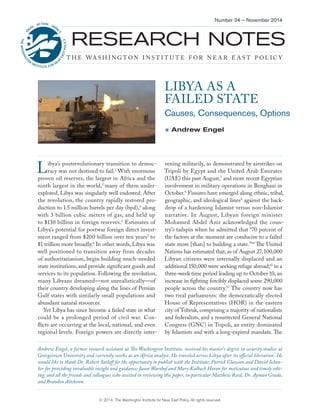 RESEARCH NOTES 
THE WASHINGTON INSTITUTE FOR NEAR EAST POLICY 
Number 24 — November 2014 
© 2014 The Washington Institute for Near East Policy. All rights reserved. 
LIBYA AS A 
FAILED STATE 
Causes, Consequences, Options 
 Andrew Engel 
Andrew Engel, a former research assistant at The Washington Institute, received his master’s degree in security studies at Georgetown University and currently works as an Africa analyst. He traveled across Libya after its official liberation. He would like to thank Dr. Robert Satloff for the opportunity to publish with the Institute; Patrick Clawson and David Schenker for providing invaluable insight and guidance; Jason Warshof and Mary Kalbach Horan for meticulous and timely editing; and all the friends and colleagues who assisted in reviewing this paper, in particular Matthew Reed, Dr. Ayman Grada, and Brandon Aitchison. 
Libya’s postrevolutionary transition to democracy was not destined to fail.1 With enormous proven oil reserves, the largest in Africa and the ninth largest in the world,2 many of them underexplored, Libya was singularly well endowed. After the revolution, the country rapidly restored production to 1.5 million barrels per day (bpd),3 along with 3 billion cubic meters of gas, and held up to $130 billion in foreign reserves.4 Estimates of Libya’s potential for postwar foreign direct investment ranged from $200 billion over ten years5 to $1 trillion more broadly.6 In other words, Libya was well positioned to transition away from decades of authoritarianism, begin building much-needed state institutions, and provide significant goods and services to its population. Following the revolution, many Libyans dreamed—not unrealistically—of their country developing along the lines of Persian Gulf states with similarly small populations and abundant natural resources. 
Yet Libya has since become a failed state in what could be a prolonged period of civil war. Conflicts are occurring at the local, national, and even regional levels. Foreign powers are directly intervening militarily, as demonstrated by airstrikes on Tripoli by Egypt and the United Arab Emirates (UAE) this past August,7 and more recent Egyptian involvement in military operations in Benghazi in October.8 Fissures have emerged along ethnic, tribal, geographic, and ideological lines9 against the backdrop of a hardening Islamist versus non-Islamist narrative. In August, Libyan foreign minister Mohamed Abdel Aziz acknowledged the country’s tailspin when he admitted that “70 percent of the factors at the moment are conducive to a failed state more [than] to building a state.”10 The United Nations has estimated that, as of August 27, 100,000 Libyan citizens were internally displaced and an additional 150,000 were seeking refuge abroad;11 in a three-week time period leading up to October 10, an increase in fighting forcibly displaced some 290,000 people across the country.12 The country now has two rival parliaments: the democratically elected House of Representatives (HOR) in the eastern city of Tobruk, comprising a majority of nationalists and federalists, and a resurrected General National Congress (GNC) in Tripoli, an entity dominated by Islamists and with a long-expired mandate. The  