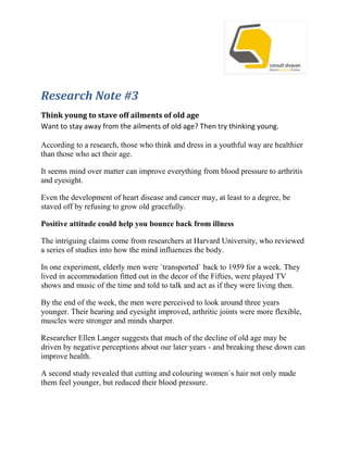 Research Note #3<br />Think young to stave off ailments of old age<br />Want to stay away from the ailments of old age? Then try thinking young. <br />According to a research, those who think and dress in a youthful way are healthier than those who act their age. <br />It seems mind over matter can improve everything from blood pressure to arthritis and eyesight. <br />Even the development of heart disease and cancer may, at least to a degree, be staved off by refusing to grow old gracefully. <br />Positive attitude could help you bounce back from illness <br />The intriguing claims come from researchers at Harvard University, who reviewed a series of studies into how the mind influences the body. <br />In one experiment, elderly men were `transported` back to 1959 for a week. They lived in accommodation fitted out in the decor of the Fifties, were played TV shows and music of the time and told to talk and act as if they were living then. <br />By the end of the week, the men were perceived to look around three years younger. Their hearing and eyesight improved, arthritic joints were more flexible, muscles were stronger and minds sharper. <br />Researcher Ellen Langer suggests that much of the decline of old age may be driven by negative perceptions about our later years - and breaking these down can improve health. <br />A second study revealed that cutting and colouring women`s hair not only made them feel younger, but reduced their blood pressure. <br />And when strangers were shown pictures of the woman with their hair hidden, they were rated as looking younger after their trip to the salon - despite their new styles not being visible. <br />Research also shows that wearing a uniform to work can slow down ageing - perhaps because it prevents more elderly staff from dressing according to their age. <br />Langer suggests that simply thinking young can do the power of good. <br />`Don`t buy the mind-set in the first place, then you won`t be vulnerable to it,` the Daily Mail quoted Langer as saying. <br />`I think we have far more control over our health and wellbeing than most of us realize,` Langer added. <br />The study has been published in the journal Perspectives on Psychological Science<br />