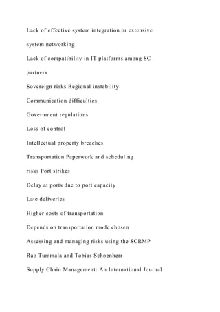 Lack of effective system integration or extensive
system networking
Lack of compatibility in IT platforms among SC
partners
Sovereign risks Regional instability
Communication difficulties
Government regulations
Loss of control
Intellectual property breaches
Transportation Paperwork and scheduling
risks Port strikes
Delay at ports due to port capacity
Late deliveries
Higher costs of transportation
Depends on transportation mode chosen
Assessing and managing risks using the SCRMP
Rao Tummala and Tobias Schoenherr
Supply Chain Management: An International Journal
 