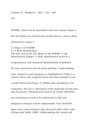 Volume 16 · Number 6 · 2011 · 474 – 483
475
SCRMP, which will be described in the next section. Input to
this first phase are internal and external drivers, such as those
illustrated in Figure 1.
2.1 Phase I of SCRMP
2.1.1 Risk identification
The first step of the first phase of the SCRMP is risk
identification (Figure 1). Risk identification involves a
comprehensive and structured determination of potential
SC risks associated with the given problem. Understanding
risks, related to such categories as highlighted in Table I, is
critical. These risk categories have also been included in our
overall framework (Figure 1). Rather than attempting to be
exhaustive, this list is illustrative of the multitude of risks that
may be present. Affected areas need to be clearly identified
and consequences need to be understood so that risk
mitigation strategies can be implemented. Care should be
taken since some strategies may adversely affect other risks
(Chopra and Sodhi, 2004). Understanding the variety and
 