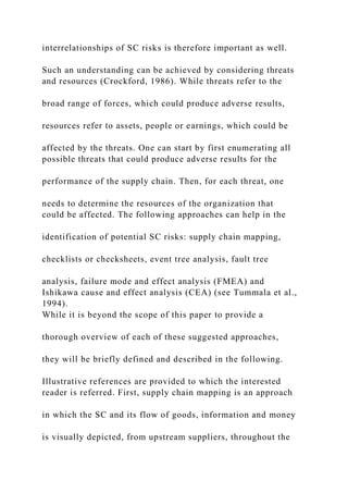 interrelationships of SC risks is therefore important as well.
Such an understanding can be achieved by considering threats
and resources (Crockford, 1986). While threats refer to the
broad range of forces, which could produce adverse results,
resources refer to assets, people or earnings, which could be
affected by the threats. One can start by first enumerating all
possible threats that could produce adverse results for the
performance of the supply chain. Then, for each threat, one
needs to determine the resources of the organization that
could be affected. The following approaches can help in the
identification of potential SC risks: supply chain mapping,
checklists or checksheets, event tree analysis, fault tree
analysis, failure mode and effect analysis (FMEA) and
Ishikawa cause and effect analysis (CEA) (see Tummala et al.,
1994).
While it is beyond the scope of this paper to provide a
thorough overview of each of these suggested approaches,
they will be briefly defined and described in the following.
Illustrative references are provided to which the interested
reader is referred. First, supply chain mapping is an approach
in which the SC and its flow of goods, information and money
is visually depicted, from upstream suppliers, throughout the
 