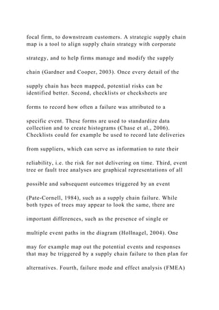 focal firm, to downstream customers. A strategic supply chain
map is a tool to align supply chain strategy with corporate
strategy, and to help firms manage and modify the supply
chain (Gardner and Cooper, 2003). Once every detail of the
supply chain has been mapped, potential risks can be
identified better. Second, checklists or checksheets are
forms to record how often a failure was attributed to a
specific event. These forms are used to standardize data
collection and to create histograms (Chase et al., 2006).
Checklists could for example be used to record late deliveries
from suppliers, which can serve as information to rate their
reliability, i.e. the risk for not delivering on time. Third, event
tree or fault tree analyses are graphical representations of all
possible and subsequent outcomes triggered by an event
(Pate-Cornell, 1984), such as a supply chain failure. While
both types of trees may appear to look the same, there are
important differences, such as the presence of single or
multiple event paths in the diagram (Hollnagel, 2004). One
may for example map out the potential events and responses
that may be triggered by a supply chain failure to then plan for
alternatives. Fourth, failure mode and effect analysis (FMEA)
 