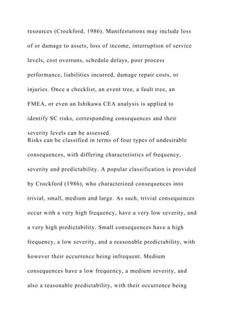 resources (Crockford, 1986). Manifestations may include loss
of or damage to assets, loss of income, interruption of service
levels, cost overruns, schedule delays, poor process
performance, liabilities incurred, damage repair costs, or
injuries. Once a checklist, an event tree, a fault tree, an
FMEA, or even an Ishikawa CEA analysis is applied to
identify SC risks, corresponding consequences and their
severity levels can be assessed.
Risks can be classified in terms of four types of undesirable
consequences, with differing characteristics of frequency,
severity and predictability. A popular classification is provided
by Crockford (1986), who characterized consequences into
trivial, small, medium and large. As such, trivial consequences
occur with a very high frequency, have a very low severity, and
a very high predictability. Small consequences have a high
frequency, a low severity, and a reasonable predictability, with
however their occurrence being infrequent. Medium
consequences have a low frequency, a medium severity, and
also a reasonable predictability, with their occurrence being
 