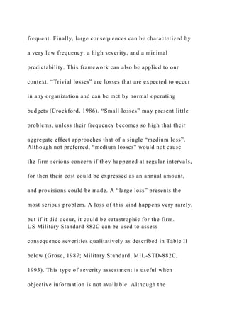frequent. Finally, large consequences can be characterized by
a very low frequency, a high severity, and a minimal
predictability. This framework can also be applied to our
context. “Trivial losses” are losses that are expected to occur
in any organization and can be met by normal operating
budgets (Crockford, 1986). “Small losses” may present little
problems, unless their frequency becomes so high that their
aggregate effect approaches that of a single “medium loss”.
Although not preferred, “medium losses” would not cause
the firm serious concern if they happened at regular intervals,
for then their cost could be expressed as an annual amount,
and provisions could be made. A “large loss” presents the
most serious problem. A loss of this kind happens very rarely,
but if it did occur, it could be catastrophic for the firm.
US Military Standard 882C can be used to assess
consequence severities qualitatively as described in Table II
below (Grose, 1987; Military Standard, MIL-STD-882C,
1993). This type of severity assessment is useful when
objective information is not available. Although the
 