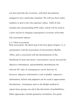 can then describe the severities, with their descriptions
changed to suit a particular situation. We will use these index
numbers to derive the risk exposure values. Table II also
includes the corresponding HTP codes, which will be used in
a later section to integrate consequence severities with other
risk assessment aspects.
2.1.3 Risk assessment
Risk assessment, the third step of the first phase (Figure 1), is
synonymous with the assessment of uncertainties (Raiffa,
1982), and is concerned with the determination of the
likelihood of each risk factor. Uncertainties can be assessed by
objective information, and probability distributions for
relevant SC risks or consequences can be derived. If,
however, objective information is not available, subjective
information, beliefs and judgment can be used to approximate
distributions. Techniques such as the Delphi method or
expert focus groups can aid in the derivation of probabilities.
Other approaches include parameter estimation, five point
 