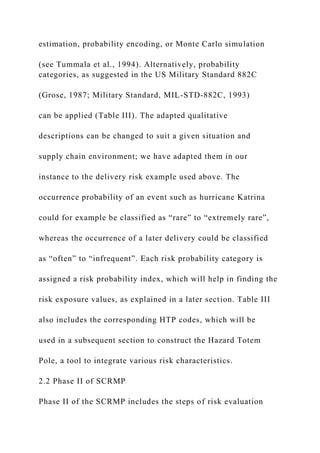 estimation, probability encoding, or Monte Carlo simulation
(see Tummala et al., 1994). Alternatively, probability
categories, as suggested in the US Military Standard 882C
(Grose, 1987; Military Standard, MIL-STD-882C, 1993)
can be applied (Table III). The adapted qualitative
descriptions can be changed to suit a given situation and
supply chain environment; we have adapted them in our
instance to the delivery risk example used above. The
occurrence probability of an event such as hurricane Katrina
could for example be classified as “rare” to “extremely rare”,
whereas the occurrence of a later delivery could be classified
as “often” to “infrequent”. Each risk probability category is
assigned a risk probability index, which will help in finding the
risk exposure values, as explained in a later section. Table III
also includes the corresponding HTP codes, which will be
used in a subsequent section to construct the Hazard Totem
Pole, a tool to integrate various risk characteristics.
2.2 Phase II of SCRMP
Phase II of the SCRMP includes the steps of risk evaluation
 