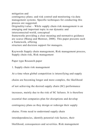 mitigation and
contingency plans; and risk control and monitoring via data
management systems. Specific techniques for conducting this
process are suggested.
Originality/value – While supply chain risk management is an
emerging and important topic in our dynamic and
interconnected world, conceptual
frameworks providing a clear meaning and normative guidance
are scarce (Manuj and Mentzer, 2008). This paper presents such
a framework, offering
structure and decision support for managers.
Keywords Supply chain management, Risk management process,
Supply chain risk, Risk management
Paper type Research paper
1. Supply chain risk management
At a time when global competition is intensifying and supply
chains are becoming longer and more complex, the likelihood
of not achieving the desired supply chain (SC) performance
increases, mainly due to the risk of SC failures. It is therefore
essential that companies plan for disruptions and develop
contingency plans as they design or redesign their supply
chains. Firms need to understand supply chain
interdependencies, identify potential risk factors, their
likelihood, consequences and severities. Risk management
 