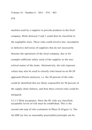 Volume 16 · Number 6 · 2011 · 474 – 483
478
machine used by a supplier to provide products to the focal
company. Risks between 5 and 1 could then be classified in
the negligible class. These risks could involve late, incomplete
or defective deliveries of suppliers that do not necessarily
threaten the operations of the focal company, due to for
example sufficient safety stock of the supplies or the non-
critical nature of the items. Alternatively, the risk exposure
values may also be used to classify risks based on an 80-20
approach (Pareto analysis), i.e. the 20 percent of the risks
could be identified that are likely responsible for 80 percent of
the supply chain failures, and then these critical risks could be
mitigated.
2.2.1.2 Risk acceptance. Once the SC risks are classified,
acceptable levels of risk must be established. This is the
second sub-step of risk evaluation in Phase II (Figure 1). The
ALARP (as low as reasonably practicable) principle can be
 
