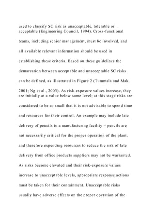 used to classify SC risk as unacceptable, tolerable or
acceptable (Engineering Council, 1994). Cross-functional
teams, including senior management, must be involved, and
all available relevant information should be used in
establishing these criteria. Based on these guidelines the
demarcation between acceptable and unacceptable SC risks
can be defined, as illustrated in Figure 2 (Tummala and Mak,
2001; Ng et al., 2003). As risk-exposure values increase, they
are initially at a value below some level; at this stage risks are
considered to be so small that it is not advisable to spend time
and resources for their control. An example may include late
delivery of pencils to a manufacturing facility – pencils are
not necessarily critical for the proper operation of the plant,
and therefore expending resources to reduce the risk of late
delivery from office products suppliers may not be warranted.
As risks become elevated and their risk-exposure values
increase to unacceptable levels, appropriate response actions
must be taken for their containment. Unacceptable risks
usually have adverse effects on the proper operation of the
 