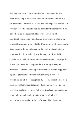 firm and can result in the shutdown of the assembly line,
when for example deliveries from an upstream supplier are
not received. The risks for which the risk-exposure values fall
between these two levels may be considered tolerable with no
immediate action required. However, they should be
monitored continuously and further improvement should be
sought if resources are available. Continuing with the example
from above, tolerable risks could be tardy deliveries from
suppliers that do not shut down the assembly line. While
certainly not desired, these late deliveries do not interrupt the
flow of products, but the potential for doing so may be
increased. Contracts developed between customers, suppliers,
logistics providers and manufacturers may aid in the
determination of these acceptability levels. Overall, mapping
risks along their magnitudes, as illustrated in Figure 2, can
provide a useful overview of all risks involved in a particular
supply chain, and can help determine on which risk-
preventive actions should be performed. The triangular
 