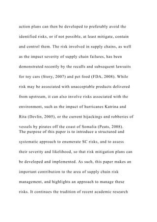 action plans can then be developed to preferably avoid the
identified risks, or if not possible, at least mitigate, contain
and control them. The risk involved in supply chains, as well
as the impact severity of supply chain failures, has been
demonstrated recently by the recalls and subsequent lawsuits
for toy cars (Story, 2007) and pet food (FDA, 2008). While
risk may be associated with unacceptable products delivered
from upstream, it can also involve risks associated with the
environment, such as the impact of hurricanes Katrina and
Rita (Devlin, 2005), or the current hijackings and robberies of
vessels by pirates off the coast of Somalia (Peats, 2008).
The purpose of this paper is to introduce a structured and
systematic approach to enumerate SC risks, and to assess
their severity and likelihood, so that risk mitigation plans can
be developed and implemented. As such, this paper makes an
important contribution to the area of supply chain risk
management, and highlights an approach to manage these
risks. It continues the tradition of recent academic research
 