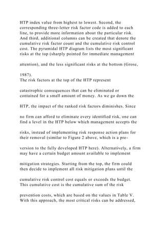 HTP index value from highest to lowest. Second, the
corresponding three-letter risk factor code is added to each
line, to provide more information about the particular risk.
And third, additional columns can be created that denote the
cumulative risk factor count and the cumulative risk control
cost. The pyramidal HTP diagram lists the most significant
risks at the top (sharply pointed for immediate management
attention), and the less significant risks at the bottom (Grose,
1987).
The risk factors at the top of the HTP represent
catastrophic consequences that can be eliminated or
contained for a small amount of money. As we go down the
HTP, the impact of the ranked risk factors diminishes. Since
no firm can afford to eliminate every identified risk, one can
find a level in the HTP below which management accepts the
risks, instead of implementing risk response action plans for
their removal (similar to Figure 2 above, which is a pre-
version to the fully developed HTP here). Alternatively, a firm
may have a certain budget amount available to implement
mitigation strategies. Starting from the top, the firm could
then decide to implement all risk mitigation plans until the
cumulative risk control cost equals or exceeds the budget.
This cumulative cost is the cumulative sum of the risk
prevention costs, which are based on the values in Table V.
With this approach, the most critical risks can be addressed,
 