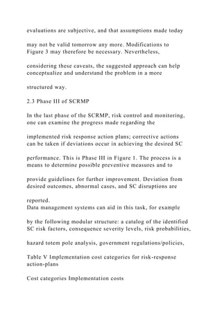 evaluations are subjective, and that assumptions made today
may not be valid tomorrow any more. Modifications to
Figure 3 may therefore be necessary. Nevertheless,
considering these caveats, the suggested approach can help
conceptualize and understand the problem in a more
structured way.
2.3 Phase III of SCRMP
In the last phase of the SCRMP, risk control and monitoring,
one can examine the progress made regarding the
implemented risk response action plans; corrective actions
can be taken if deviations occur in achieving the desired SC
performance. This is Phase III in Figure 1. The process is a
means to determine possible preventive measures and to
provide guidelines for further improvement. Deviation from
desired outcomes, abnormal cases, and SC disruptions are
reported.
Data management systems can aid in this task, for example
by the following modular structure: a catalog of the identified
SC risk factors, consequence severity levels, risk probabilities,
hazard totem pole analysis, government regulations/policies,
Table V Implementation cost categories for risk-response
action-plans
Cost categories Implementation costs
 