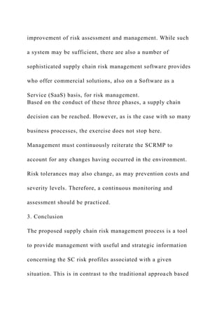 improvement of risk assessment and management. While such
a system may be sufficient, there are also a number of
sophisticated supply chain risk management software provides
who offer commercial solutions, also on a Software as a
Service (SaaS) basis, for risk management.
Based on the conduct of these three phases, a supply chain
decision can be reached. However, as is the case with so many
business processes, the exercise does not stop here.
Management must continuously reiterate the SCRMP to
account for any changes having occurred in the environment.
Risk tolerances may also change, as may prevention costs and
severity levels. Therefore, a continuous monitoring and
assessment should be practiced.
3. Conclusion
The proposed supply chain risk management process is a tool
to provide management with useful and strategic information
concerning the SC risk profiles associated with a given
situation. This is in contrast to the traditional approach based
 