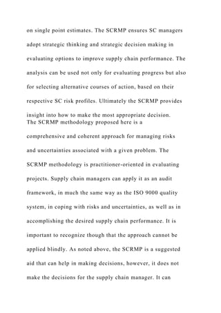 on single point estimates. The SCRMP ensures SC managers
adopt strategic thinking and strategic decision making in
evaluating options to improve supply chain performance. The
analysis can be used not only for evaluating progress but also
for selecting alternative courses of action, based on their
respective SC risk profiles. Ultimately the SCRMP provides
insight into how to make the most appropriate decision.
The SCRMP methodology proposed here is a
comprehensive and coherent approach for managing risks
and uncertainties associated with a given problem. The
SCRMP methodology is practitioner-oriented in evaluating
projects. Supply chain managers can apply it as an audit
framework, in much the same way as the ISO 9000 quality
system, in coping with risks and uncertainties, as well as in
accomplishing the desired supply chain performance. It is
important to recognize though that the approach cannot be
applied blindly. As noted above, the SCRMP is a suggested
aid that can help in making decisions, however, it does not
make the decisions for the supply chain manager. It can
 