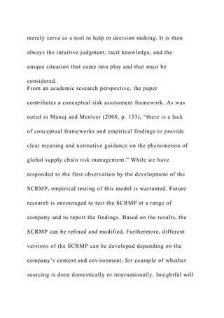 merely serve as a tool to help in decision making. It is then
always the intuitive judgment, tacit knowledge, and the
unique situation that come into play and that must be
considered.
From an academic research perspective, the paper
contributes a conceptual risk assessment framework. As was
noted in Manuj and Mentzer (2008, p. 133), “there is a lack
of conceptual frameworks and empirical findings to provide
clear meaning and normative guidance on the phenomenon of
global supply chain risk management.” While we have
responded to the first observation by the development of the
SCRMP, empirical testing of this model is warranted. Future
research is encouraged to test the SCRMP at a range of
company and to report the findings. Based on the results, the
SCRMP can be refined and modified. Furthermore, different
versions of the SCRMP can be developed depending on the
company’s context and environment, for example of whether
sourcing is done domestically or internationally. Insightful will
 