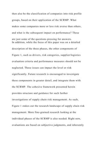 then also be the classification of companies into risk profile
groups, based on their application of the SCRMP. What
makes some companies more or less risk averse than others,
and what is the subsequent impact on performance? These
are just some of the questions pressing for answers.
In addition, while the focus of this paper was on a detailed
description of the three phases, the other components of
Figure 1, such as drivers, risk categories, supplier/logistics
evaluation criteria and performance measures should not be
neglected. These issues can impact the level or risk
significantly. Future research is encouraged to investigate
these components in greater detail, and integrate them with
the SCRMP. The cohesive framework presented herein
provides structure and guidance for such further
investigations of supply chain risk management. As such,
Figure 1 stakes out the research landscape of supply chain risk
management. More fine-grained research looking at the
individual phases of the SCRMP is also needed. Right now,
evaluations are based on subjective judgments, and inherently
 