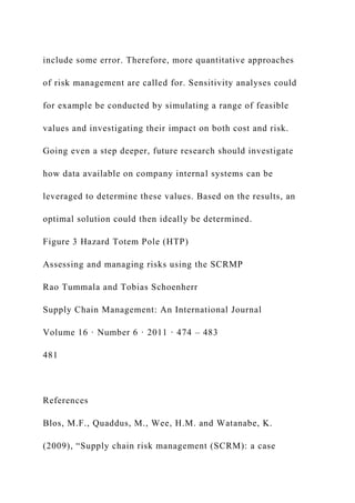 include some error. Therefore, more quantitative approaches
of risk management are called for. Sensitivity analyses could
for example be conducted by simulating a range of feasible
values and investigating their impact on both cost and risk.
Going even a step deeper, future research should investigate
how data available on company internal systems can be
leveraged to determine these values. Based on the results, an
optimal solution could then ideally be determined.
Figure 3 Hazard Totem Pole (HTP)
Assessing and managing risks using the SCRMP
Rao Tummala and Tobias Schoenherr
Supply Chain Management: An International Journal
Volume 16 · Number 6 · 2011 · 474 – 483
481
References
Blos, M.F., Quaddus, M., Wee, H.M. and Watanabe, K.
(2009), “Supply chain risk management (SCRM): a case
 