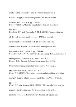 study on the automotive and electronic industries in
Brazil”, Supply Chain Management: An International
Journal, Vol. 14 No. 4, pp. 247-52.
BS 4778 (1991), Quality Vocabulary, British Standards
Institute.
Burchett, J.F. and Tummala, V.M.R. (1998), “An application
of the risk management process (RMP) in capital
investment decisions for an EHV transmission line
construction project”, Construction Management and
Economics, Vol. 16 No. 2, pp. 235-44.
Charette, R.N. (1989), Software Engineering Risk Analysis and
Management, McGraw-Hill, New York, NY.
Chase, R.B., Jacobs, F.R. and Aquilano, N.J. (2006),
Operations Management for Competitive Advantage,
McGraw-Hill Irwin, New York, NY.
Choi, T.Y. (2007), “Supplier-supplier relationships: why they
matter”, Supply Chain Management Review, Vol. 11 No. 5,
pp. 51-6.
Choi, T.Y. and Krause, D.R. (2006), “The supply base and its
complexity: implications for transaction costs, risks,
responsiveness, and innovation”, Journal of Operations
 