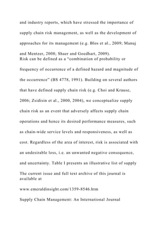 and industry reports, which have stressed the importance of
supply chain risk management, as well as the development of
approaches for its management (e.g. Blos et al., 2009; Manuj
and Mentzer, 2008; Shaer and Goedhart, 2009).
Risk can be defined as a “combination of probability or
frequency of occurrence of a defined hazard and magnitude of
the occurrence” (BS 4778, 1991). Building on several authors
that have defined supply chain risk (e.g. Choi and Krause,
2006; Zsidisin et al., 2000, 2004), we conceptualize supply
chain risk as an event that adversely affects supply chain
operations and hence its desired performance measures, such
as chain-wide service levels and responsiveness, as well as
cost. Regardless of the area of interest, risk is associated with
an undesirable loss, i.e. an unwanted negative consequence,
and uncertainty. Table I presents an illustrative list of supply
The current issue and full text archive of this journal is
available at
www.emeraldinsight.com/1359-8546.htm
Supply Chain Management: An International Journal
 