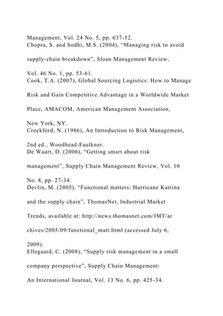 Management, Vol. 24 No. 5, pp. 637-52.
Chopra, S. and Sodhi, M.S. (2004), “Managing risk to avoid
supply-chain breakdown”, Sloan Management Review,
Vol. 46 No. 1, pp. 53-61.
Cook, T.A. (2007), Global Sourcing Logistics: How to Manage
Risk and Gain Competitive Advantage in a Worldwide Market
Place, AMACOM, American Management Association,
New York, NY.
Crockford, N. (1986), An Introduction to Risk Management,
2nd ed., Woodhead-Faulkner.
De Waart, D. (2006), “Getting smart about risk
management”, Supply Chain Management Review, Vol. 10
No. 8, pp. 27-34.
Devlin, M. (2005), “Functional matters: Hurricane Katrina
and the supply chain”, ThomasNet, Industrial Market
Trends, available at: http://news.thomasnet.com/IMT/ar
chives/2005/09/functional_matt.html (accessed July 6,
2009).
Ellegaard, C. (2008), “Supply risk management in a small
company perspective”, Supply Chain Management:
An International Journal, Vol. 13 No. 6, pp. 425-34.
 