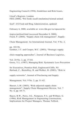 Engineering Council (1994), Guidelines and Risk Issues,
Lloyd’s Register, London.
FDA (2008), “Pet foods recall (melamine)/tainted animal
feed”, US Food and Drug Administration, updated
February 6, 2008, available at: www.fda.gov/oc/opacom/ho
ttopics/petfood.html (accessed December 8, 2008).
Finch, P. (2004), “Supply chain risk management”, Supply
Chain Management: An International Journal, Vol. 9 No. 2,
pp. 183-96.
Gardner, J.T. and Cooper, M.C. (2003), “Strategic supply
chain mapping approaches”, Journal of Business Logistics,
Vol. 24 No. 2, pp. 37-64.
Grose, V.L. (1987), Managing Risk: Systematic Loss Prevention
for Executives, Prentice-Hall, Englewood Cliffs, NJ.
Harland, C., Brenchley, R. and Walker, H. (2003), “Risk in
supply networks”, Journal of Purchasing and Supply
Management, Vol. 9 No. 2, pp. 51-62.
Hauser, L.M. (2003), “Risk-adjusted supply chain
management”, Supply Chain Management Review, Vol. 7
No. 6, pp. 64-71.
Hayes, R.W., Perry, J.G., Nompson, P.A. and Willmer, G.
(1986), Risk Management in Engineering Construction,
Implications for Project Managers, Thomas Telford,
 