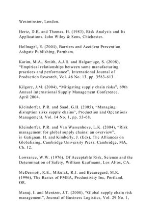 Westminster, London.
Hertz, D.B. and Thomas, H. (1983), Risk Analysis and Its
Applications, John Wiley & Sons, Chichester.
Hollnagel, E. (2004), Barriers and Accident Prevention,
Ashgate Publishing, Farnham.
Karim, M.A., Smith, A.J.R. and Halgamuge, S. (2008),
“Empirical relationships between some manufacturing
practices and performance”, International Journal of
Production Research, Vol. 46 No. 13, pp. 3583-613.
Kilgore, J.M. (2004), “Mitigating supply chain risks”, 89th
Annual International Supply Management Conference,
April 2004.
Kleindorfer, P.R. and Saad, G.H. (2005), “Managing
disruption risks supply chains”, Production and Operations
Management, Vol. 14 No. 1, pp. 53-68.
Kleindorfer, P.R. and Van Wassenhove, L.K. (2004), “Risk
management for global supply chains: an overview”,
in Gatignan, H. and Kimberly, J. (Eds), The Alliances on
Globalizing, Cambridge University Press, Cambridge, MA,
Ch. 12.
Lowrance, W.W. (1976), Of Acceptable Risk, Science and the
Determination of Safety, William Kaufmann, Los Altos, CA.
McDermott, R.E., Mikulak, R.J. and Beauregard, M.R.
(1996), The Basics of FMEA, Productivity Inc, Portland,
OR.
Manuj, I. and Mentzer, J.T. (2008), “Global supply chain risk
management”, Journal of Business Logistics, Vol. 29 No. 1,
 