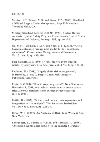 pp. 133-55.
Mentzer, J.T., Myers, M.B. and Stank, T.P. (2006), Handbook
of Global Supply Chain Management, Sage Publications,
Thousand Oaks, CA.
Military Standard, MIL-STD-882C (1993), System Hazard
Analysis, System Safety Program Requirements, United States
Department of Defense, January 1993, pp. A4-A6.
Ng, M.F., Tummala, V.M.R. and Yam, C.Y. (2003), “A risk
based maintenance management model for toll road/tunnel
operations”, Construction Management and Economics,
Vol. 21 No. 5, pp. 495-510.
Pate-Cornell, M.E. (1984), “Fault tree vs event trees in
reliability analysis”, Risk Analysis, Vol. 4 No. 3, pp. 177-86.
Paulsson, U. (2004), “Supply chain risk management”,
in Brindley, C. (Ed.), Supply Chain Risk, Ashgate
Publishing, Aldershot.
Peats, B. (2008), “How to stop the pirates?”, New Statesman,
December 5, 2008, available at: www.newstatesman.com/a
frica/2008/12/merchant-ships-pirates-piracy (accessed
July 6, 2009).
Raiffa, H. (1982), “Science and policy: their separation and
integration in risk analysis”, The American Statistician,
Vol. 36 Nos 3, Part 2, pp. 225-37.
Rowe, W.D. (1977), An Anatomy of Risk, John Wiley & Sons,
New York, NY.
Schoenherr, T., Tummala, V.M.R. and Harrison, T. (2008),
“Assessing supply chain risks with the analytic hierarchy
 