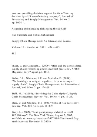 process: providing decision support for the offshoring
decision by a US manufacturing company”, Journal of
Purchasing and Supply Management, Vol. 14 No. 2,
pp. 100-11.
Assessing and managing risks using the SCRMP
Rao Tummala and Tobias Schoenherr
Supply Chain Management: An International Journal
Volume 16 · Number 6 · 2011 · 474 – 483
482
Shaer, S. and Goedhart, J. (2009), “Risk and the consolidated
supply chain: rethinking established best practices”, APICS
Magazine, July/August, pp. 41-3.
Sinha, P.R., Whitman, L.E. and Malzahn, D. (2004),
“Methodology to mitigate supplier risk in an aerospace
supply chain”, Supply Chain Management: An International
Journal, Vol. 9 No. 2, pp. 154-68.
Stalk, G. Jr (2006), “Surviving the China riptide”, Supply
Chain Management Review, Vol. 10 No. 4, pp. 19-26.
Starr, C. and Whipple, C. (1980), “Risks of risk decisions”,
Science, Vol. 208 No. 6, pp. 1114-9.
Story, L. (2007), “Lead paint prompts Mattel to recall
967,000 toys”, The New York Times, August 2, 2007,
available at: www.nytimes.com/2007/08/02/business/02toy.
html (accessed December 8, 2008).
 