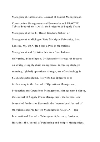 Management, International Journal of Project Management,
Construction Management and Economics and PRACTIX.
Tobias Schoenherr is Assistant Professor of Supply Chain
Management at the Eli Broad Graduate School of
Management at Michigan State Michigan University, East
Lansing, MI, USA. He holds a PhD in Operations
Management and Decision Sciences from Indiana
University, Bloomington. Dr Schoenherr’s research focuses
on strategic supply chain management, including strategic
sourcing, (global) operations strategy, use of technology in
SCM, and outsourcing. His work has appeared or is
forthcoming in the Journal of Operations Management,
Production and Operations Management, Management Science,
the Journal of Supply Chain Management, the International
Journal of Production Research, the International Journal of
Operations and Production Management, OMEGA – The
Inter national Journal of Management Science, Business
Horizons, the Journal of Purchasing and Supply Management,
 