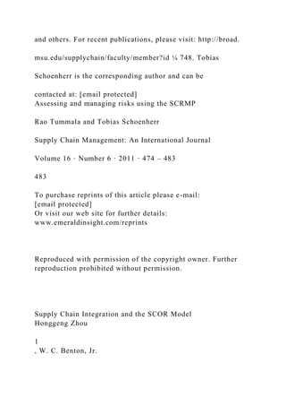 and others. For recent publications, please visit: http://broad.
msu.edu/supplychain/faculty/member?id ¼ 748. Tobias
Schoenherr is the corresponding author and can be
contacted at: [email protected]
Assessing and managing risks using the SCRMP
Rao Tummala and Tobias Schoenherr
Supply Chain Management: An International Journal
Volume 16 · Number 6 · 2011 · 474 – 483
483
To purchase reprints of this article please e-mail:
[email protected]
Or visit our web site for further details:
www.emeraldinsight.com/reprints
Reproduced with permission of the copyright owner. Further
reproduction prohibited without permission.
Supply Chain Integration and the SCOR Model
Honggeng Zhou
1
, W. C. Benton, Jr.
 
