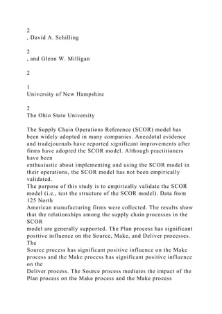 2
, David A. Schilling
2
, and Glenn W. Milligan
2
1
University of New Hampshire
2
The Ohio State University
The Supply Chain Operations Reference (SCOR) model has
been widely adopted in many companies. Anecdotal evidence
and tradejournals have reported significant improvements after
firms have adopted the SCOR model. Although practitioners
have been
enthusiastic about implementing and using the SCOR model in
their operations, the SCOR model has not been empirically
validated.
The purpose of this study is to empirically validate the SCOR
model (i.e., test the structure of the SCOR model). Data from
125 North
American manufacturing firms were collected. The results show
that the relationships among the supply chain processes in the
SCOR
model are generally supported. The Plan process has significant
positive influence on the Source, Make, and Deliver processes.
The
Source process has significant positive influence on the Make
process and the Make process has significant positive influence
on the
Deliver process. The Source process mediates the impact of the
Plan process on the Make process and the Make process
 