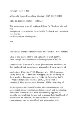 16/6 (2011) 474–483
q Emerald Group Publishing Limited [ISSN 1359-8546]
[DOI 10.1108/13598541111171165]
The authors are grateful to Guest Editor Dr Charlene Xie and
two
anonymous reviewers for the valuable feedback and comments
received on
earlier versions of this paper.
474
chain risks, compiled from various prior studies, most notably
Chopra and Sodhi (2004) and Schoenherr et al. (2008).
Even though the assessment and management of risk in
supply chains is more of a recent phenomenon, studies exist
that explored risk management approaches from a variety of
angles (e.g. Charette, 1989; Hayes et al., 1986; Lowrance,
1976; Rowe, 1977; Starr and Whipple, 1980). Building on
these studies, Tummala et al. (1994), by following Raiffa
(1982) and Hertz and Thomas (1983), developed a
structured Risk Management Process (RMP) consisting of
the five phases risk identification, risk measurement, risk
assessment, risk evaluation, and risk control and monitoring.
This RMP framework has been successfully applied to
identify potential risk factors and to assess their likelihood of
occurrence. In addition, the seriousness of associated
consequences can be identified, and appropriate risk
 