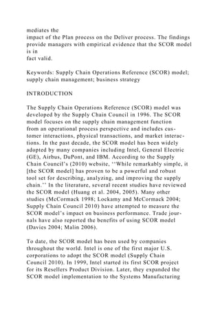 mediates the
impact of the Plan process on the Deliver process. The findings
provide managers with empirical evidence that the SCOR model
is in
fact valid.
Keywords: Supply Chain Operations Reference (SCOR) model;
supply chain management; business strategy
INTRODUCTION
The Supply Chain Operations Reference (SCOR) model was
developed by the Supply Chain Council in 1996. The SCOR
model focuses on the supply chain management function
from an operational process perspective and includes cus-
tomer interactions, physical transactions, and market interac-
tions. In the past decade, the SCOR model has been widely
adopted by many companies including Intel, General Electric
(GE), Airbus, DuPont, and IBM. According to the Supply
Chain Council’s (2010) website, ‘‘While remarkably simple, it
[the SCOR model] has proven to be a powerful and robust
tool set for describing, analyzing, and improving the supply
chain.’’ In the literature, several recent studies have reviewed
the SCOR model (Huang et al. 2004, 2005). Many other
studies (McCormack 1998; Lockamy and McCormack 2004;
Supply Chain Council 2010) have attempted to measure the
SCOR model’s impact on business performance. Trade jour-
nals have also reported the benefits of using SCOR model
(Davies 2004; Malin 2006).
To date, the SCOR model has been used by companies
throughout the world. Intel is one of the first major U.S.
corporations to adopt the SCOR model (Supply Chain
Council 2010). In 1999, Intel started its first SCOR project
for its Resellers Product Division. Later, they expanded the
SCOR model implementation to the Systems Manufacturing
 
