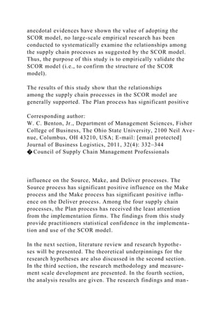 anecdotal evidences have shown the value of adopting the
SCOR model, no large-scale empirical research has been
conducted to systematically examine the relationships among
the supply chain processes as suggested by the SCOR model.
Thus, the purpose of this study is to empirically validate the
SCOR model (i.e., to confirm the structure of the SCOR
model).
The results of this study show that the relationships
among the supply chain processes in the SCOR model are
generally supported. The Plan process has significant positive
Corresponding author:
W. C. Benton, Jr., Department of Management Sciences, Fisher
College of Business, The Ohio State University, 2100 Neil Ave-
nue, Columbus, OH 43210, USA; E-mail: [email protected]
Journal of Business Logistics, 2011, 32(4): 332–344
� Council of Supply Chain Management Professionals
influence on the Source, Make, and Deliver processes. The
Source process has significant positive influence on the Make
process and the Make process has significant positive influ-
ence on the Deliver process. Among the four supply chain
processes, the Plan process has received the least attention
from the implementation firms. The findings from this study
provide practitioners statistical confidence in the implementa-
tion and use of the SCOR model.
In the next section, literature review and research hypothe-
ses will be presented. The theoretical underpinnings for the
research hypotheses are also discussed in the second section.
In the third section, the research methodology and measure-
ment scale development are presented. In the fourth section,
the analysis results are given. The research findings and man-
 