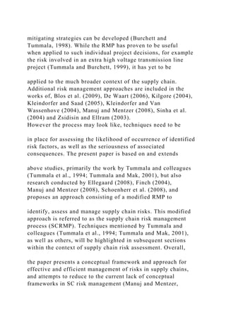 mitigating strategies can be developed (Burchett and
Tummala, 1998). While the RMP has proven to be useful
when applied to such individual project decisions, for example
the risk involved in an extra high voltage transmission line
project (Tummala and Burchett, 1999), it has yet to be
applied to the much broader context of the supply chain.
Additional risk management approaches are included in the
works of, Blos et al. (2009), De Waart (2006), Kilgore (2004),
Kleindorfer and Saad (2005), Kleindorfer and Van
Wassenhove (2004), Manuj and Mentzer (2008), Sinha et al.
(2004) and Zsidisin and Ellram (2003).
However the process may look like, techniques need to be
in place for assessing the likelihood of occurrence of identified
risk factors, as well as the seriousness of associated
consequences. The present paper is based on and extends
above studies, primarily the work by Tummala and colleagues
(Tummala et al., 1994; Tummala and Mak, 2001), but also
research conducted by Ellegaard (2008), Finch (2004),
Manuj and Mentzer (2008), Schoenherr et al. (2008), and
proposes an approach consisting of a modified RMP to
identify, assess and manage supply chain risks. This modified
approach is referred to as the supply chain risk management
process (SCRMP). Techniques mentioned by Tummala and
colleagues (Tummala et al., 1994; Tummala and Mak, 2001),
as well as others, will be highlighted in subsequent sections
within the context of supply chain risk assessment. Overall,
the paper presents a conceptual framework and approach for
effective and efficient management of risks in supply chains,
and attempts to reduce to the current lack of conceptual
frameworks in SC risk management (Manuj and Mentzer,
 