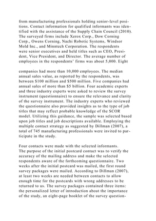 from manufacturing professionals holding senior-level posi-
tions. Contact information for qualified informants was iden-
tified with the assistance of the Supply Chain Council (2010).
The surveyed firms include Xerox Corp., Dow Corning
Corp., Owens Corning, Nachi Robotic Systems, Windsor
Mold Inc., and Minntech Corporation. The respondents
were senior executives and held titles such as CEO, Presi-
dent, Vice President, and Director. The average number of
employees in the respondents’ firms was about 5,000. Eight
companies had more than 10,000 employees. The median
annual sales value, as reported by the respondents, was
between $100 million and $500 million. Five companies had
annual sales of more than $5 billion. Four academic experts
and three industry experts were asked to review the survey
instrument (questionnaire) to ensure the relevance and clarity
of the survey instrument. The industry experts who reviewed
the questionnaire also provided insights as to the type of job
titles that may reflect probable knowledge of the SCOR
model. Utilizing this guidance, the sample was selected based
upon job titles and job descriptions available. Employing the
multiple contact strategy as suggested by Dillman (2007), a
total of 745 manufacturing professionals were invited to par-
ticipate in the study.
Four contacts were made with the selected informants.
The purpose of the initial postcard contact was to verify the
accuracy of the mailing address and make the selected
respondents aware of the forthcoming questionnaire. Two
weeks after the initial postcard was mailed, the first round
survey packages were mailed. According to Dillman (2007),
at least two weeks are needed between contacts to allow
enough time for the postcards with wrong addresses to be
returned to us. The survey packages contained three items:
the personalized letter of introduction about the importance
of the study, an eight-page booklet of the survey question-
 