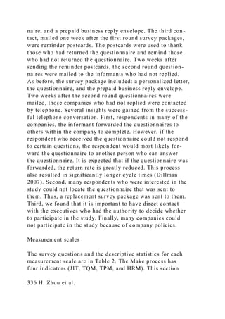 naire, and a prepaid business reply envelope. The third con-
tact, mailed one week after the first round survey packages,
were reminder postcards. The postcards were used to thank
those who had returned the questionnaire and remind those
who had not returned the questionnaire. Two weeks after
sending the reminder postcards, the second round question-
naires were mailed to the informants who had not replied.
As before, the survey package included: a personalized letter,
the questionnaire, and the prepaid business reply envelope.
Two weeks after the second round questionnaires were
mailed, those companies who had not replied were contacted
by telephone. Several insights were gained from the success-
ful telephone conversation. First, respondents in many of the
companies, the informant forwarded the questionnaires to
others within the company to complete. However, if the
respondent who received the questionnaire could not respond
to certain questions, the respondent would most likely for-
ward the questionnaire to another person who can answer
the questionnaire. It is expected that if the questionnaire was
forwarded, the return rate is greatly reduced. This process
also resulted in significantly longer cycle times (Dillman
2007). Second, many respondents who were interested in the
study could not locate the questionnaire that was sent to
them. Thus, a replacement survey package was sent to them.
Third, we found that it is important to have direct contact
with the executives who had the authority to decide whether
to participate in the study. Finally, many companies could
not participate in the study because of company policies.
Measurement scales
The survey questions and the descriptive statistics for each
measurement scale are in Table 2. The Make process has
four indicators (JIT, TQM, TPM, and HRM). This section
336 H. Zhou et al.
 