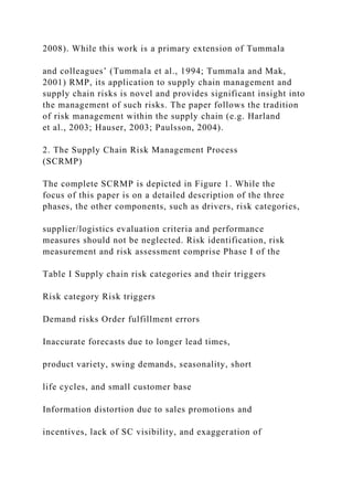 2008). While this work is a primary extension of Tummala
and colleagues’ (Tummala et al., 1994; Tummala and Mak,
2001) RMP, its application to supply chain management and
supply chain risks is novel and provides significant insight into
the management of such risks. The paper follows the tradition
of risk management within the supply chain (e.g. Harland
et al., 2003; Hauser, 2003; Paulsson, 2004).
2. The Supply Chain Risk Management Process
(SCRMP)
The complete SCRMP is depicted in Figure 1. While the
focus of this paper is on a detailed description of the three
phases, the other components, such as drivers, risk categories,
supplier/logistics evaluation criteria and performance
measures should not be neglected. Risk identification, risk
measurement and risk assessment comprise Phase I of the
Table I Supply chain risk categories and their triggers
Risk category Risk triggers
Demand risks Order fulfillment errors
Inaccurate forecasts due to longer lead times,
product variety, swing demands, seasonality, short
life cycles, and small customer base
Information distortion due to sales promotions and
incentives, lack of SC visibility, and exaggeration of
 