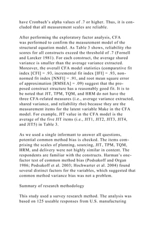 have Cronbach’s alpha values of .7 or higher. Thus, it is con-
cluded that all measurement scales are reliable.
After performing the exploratory factor analysis, CFA
was performed to confirm the measurement model of the
structural equation model. As Table 3 shows, reliability rho
scores for all constructs exceed the threshold of .7 (Fornell
and Larcker 1981). For each construct, the average shared
variance is smaller than the average variance extracted.
Moreover, the overall CFA model statistics (comparative fit
index [CFI] = .93, incremental fit index [IFI] = .93, non-
normed fit index [NNFI] = .91, and root mean square error
of approximation [RMSEA] = .09) suggest that the pro-
posed construct structure has a reasonably good fit. It is to
be noted that JIT, TPM, TQM, and HRM do not have the
three CFA-related measures (i.e., average variance extracted,
shared variance, and reliability rho) because they are the
measurement items for the latent variable Make in the CFA
model. For example, JIT value in the CFA model is the
average of the five JIT items (i.e., JIT1, JIT2, JIT3, JIT4,
and JIT5) in Table 3.
As we used a single informant to answer all questions,
potential common method bias is checked. The items com-
prising the scales of planning, sourcing, JIT, TPM, TQM,
HRM, and delivery were not highly similar in content. The
respondents are familiar with the constructs. Harman’s one-
factor test of common method bias (Podsakoff and Organ
1986; Podsakoff et al. 2003; Hochwarter et al. 2004) found
several distinct factors for the variables, which suggested that
common method variance bias was not a problem.
Summary of research methodology
This study used a survey research method. The analysis was
based on 125 useable responses from U.S. manufacturing
 