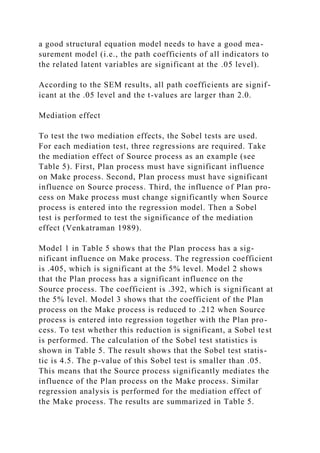 a good structural equation model needs to have a good mea-
surement model (i.e., the path coefficients of all indicators to
the related latent variables are significant at the .05 level).
According to the SEM results, all path coefficients are signif-
icant at the .05 level and the t-values are larger than 2.0.
Mediation effect
To test the two mediation effects, the Sobel tests are used.
For each mediation test, three regressions are required. Take
the mediation effect of Source process as an example (see
Table 5). First, Plan process must have significant influence
on Make process. Second, Plan process must have significant
influence on Source process. Third, the influence of Plan pro-
cess on Make process must change significantly when Source
process is entered into the regression model. Then a Sobel
test is performed to test the significance of the mediation
effect (Venkatraman 1989).
Model 1 in Table 5 shows that the Plan process has a sig-
nificant influence on Make process. The regression coefficient
is .405, which is significant at the 5% level. Model 2 shows
that the Plan process has a significant influence on the
Source process. The coefficient is .392, which is significant at
the 5% level. Model 3 shows that the coefficient of the Plan
process on the Make process is reduced to .212 when Source
process is entered into regression together with the Plan pro-
cess. To test whether this reduction is significant, a Sobel test
is performed. The calculation of the Sobel test statistics is
shown in Table 5. The result shows that the Sobel test statis-
tic is 4.5. The p-value of this Sobel test is smaller than .05.
This means that the Source process significantly mediates the
influence of the Plan process on the Make process. Similar
regression analysis is performed for the mediation effect of
the Make process. The results are summarized in Table 5.
 