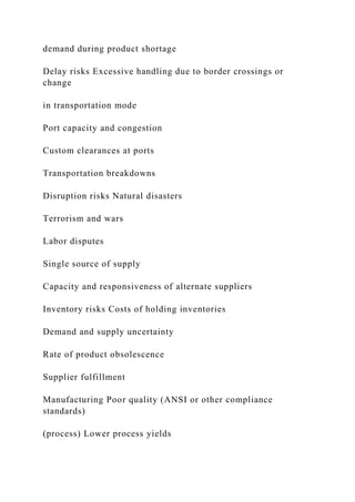 demand during product shortage
Delay risks Excessive handling due to border crossings or
change
in transportation mode
Port capacity and congestion
Custom clearances at ports
Transportation breakdowns
Disruption risks Natural disasters
Terrorism and wars
Labor disputes
Single source of supply
Capacity and responsiveness of alternate suppliers
Inventory risks Costs of holding inventories
Demand and supply uncertainty
Rate of product obsolescence
Supplier fulfillment
Manufacturing Poor quality (ANSI or other compliance
standards)
(process) Lower process yields
 