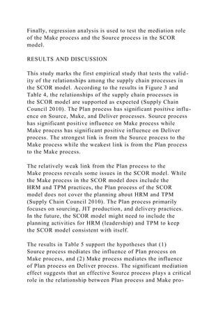 Finally, regression analysis is used to test the mediation role
of the Make process and the Source process in the SCOR
model.
RESULTS AND DISCUSSION
This study marks the first empirical study that tests the valid-
ity of the relationships among the supply chain processes in
the SCOR model. According to the results in Figure 3 and
Table 4, the relationships of the supply chain processes in
the SCOR model are supported as expected (Supply Chain
Council 2010). The Plan process has significant positive influ-
ence on Source, Make, and Deliver processes. Source process
has significant positive influence on Make process while
Make process has significant positive influence on Deliver
process. The strongest link is from the Source process to the
Make process while the weakest link is from the Plan process
to the Make process.
The relatively weak link from the Plan process to the
Make process reveals some issues in the SCOR model. While
the Make process in the SCOR model does include the
HRM and TPM practices, the Plan process of the SCOR
model does not cover the planning about HRM and TPM
(Supply Chain Council 2010). The Plan process primarily
focuses on sourcing, JIT production, and delivery practices.
In the future, the SCOR model might need to include the
planning activities for HRM (leadership) and TPM to keep
the SCOR model consistent with itself.
The results in Table 5 support the hypotheses that (1)
Source process mediates the influence of Plan process on
Make process, and (2) Make process mediates the influence
of Plan process on Deliver process. The significant mediation
effect suggests that an effective Source process plays a critical
role in the relationship between Plan process and Make pro-
 